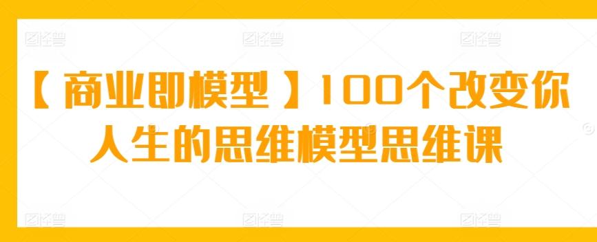 【商业即模型】100个改变你人生的思维模型思维课-汉兴项目网创资源网