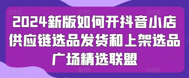 2024新版如何开抖音小店供应链选品发货和上架选品广场精选联盟-汉兴项目网创资源网