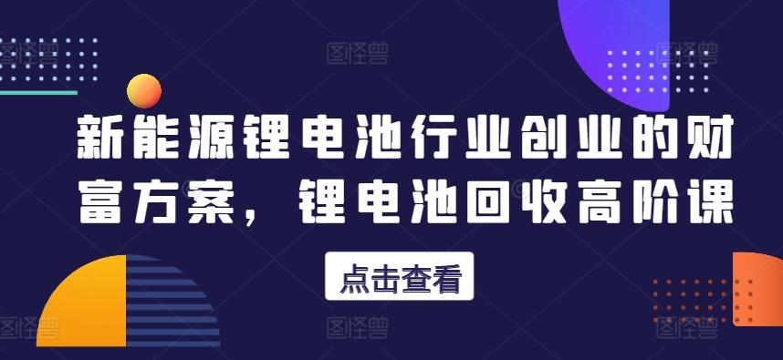 新能源锂电池行业创业的财富方案，锂电池回收高阶课-汉兴项目网创资源网